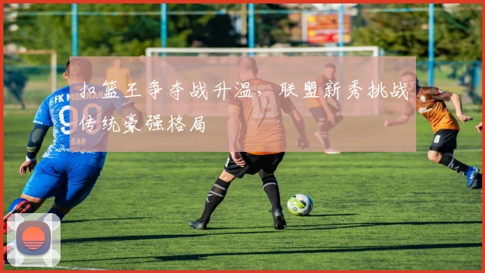 扣篮王争夺战升温，联盟新秀挑战传统豪强格局