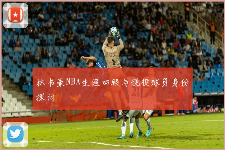 林书豪NBA生涯回顾与现役球员身份探讨